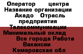 Оператор Call-центра › Название организации ­ Акадо › Отрасль предприятия ­ Телекоммуникации › Минимальный оклад ­ 30 000 - Все города Работа » Вакансии   . Кемеровская обл.,Прокопьевск г.